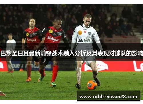 巴黎圣日耳曼新前锋战术融入分析及其表现对球队的影响