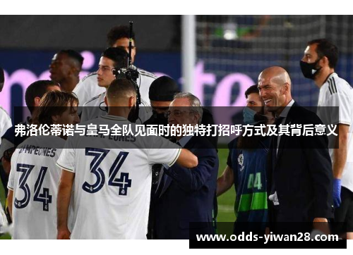 弗洛伦蒂诺与皇马全队见面时的独特打招呼方式及其背后意义