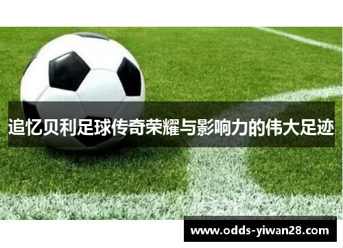 追忆贝利足球传奇荣耀与影响力的伟大足迹