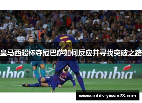 皇马西超杯夺冠巴萨如何反应并寻找突破之路