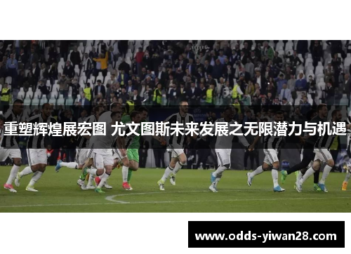 重塑辉煌展宏图 尤文图斯未来发展之无限潜力与机遇